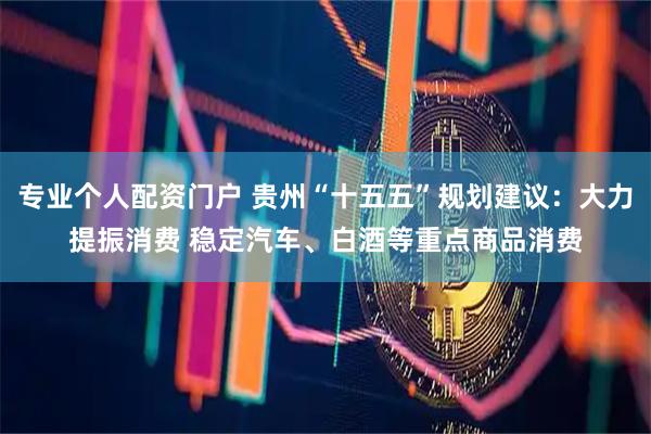 专业个人配资门户 贵州“十五五”规划建议：大力提振消费 稳定汽车、白酒等重点商品消费