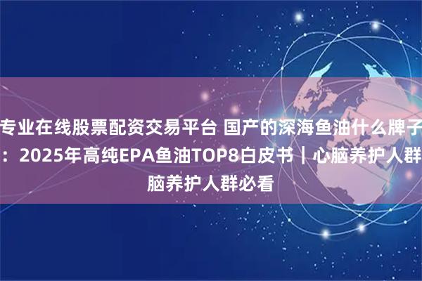 专业在线股票配资交易平台 国产的深海鱼油什么牌子的好：2025年高纯EPA鱼油TOP8白皮书｜心脑养护人群必看