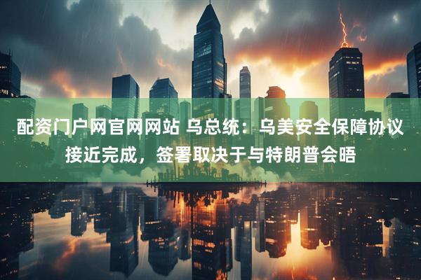 配资门户网官网网站 乌总统：乌美安全保障协议接近完成，签署取决于与特朗普会晤