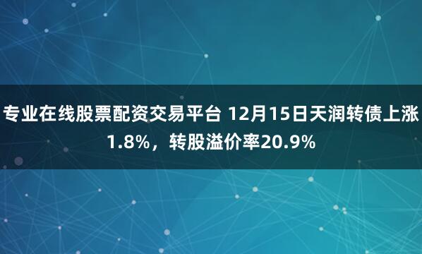 专业在线股票配资交易平台 12月15日天润转债上涨1.8%，转股溢价率20.9%