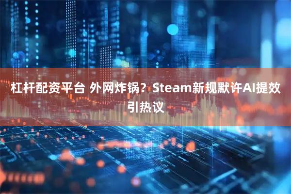 杠杆配资平台 外网炸锅？Steam新规默许AI提效引热议