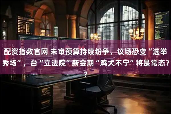 配资指数官网 未审预算持续纷争，议场恐变“选举秀场”，台“立法院”新会期“鸡犬不宁”将是常态？