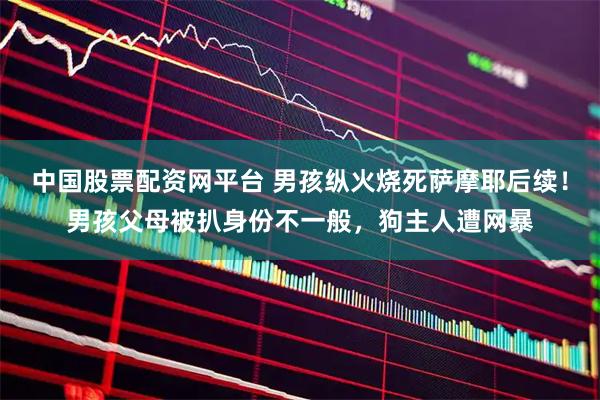 中国股票配资网平台 男孩纵火烧死萨摩耶后续！男孩父母被扒身份不一般，狗主人遭网暴