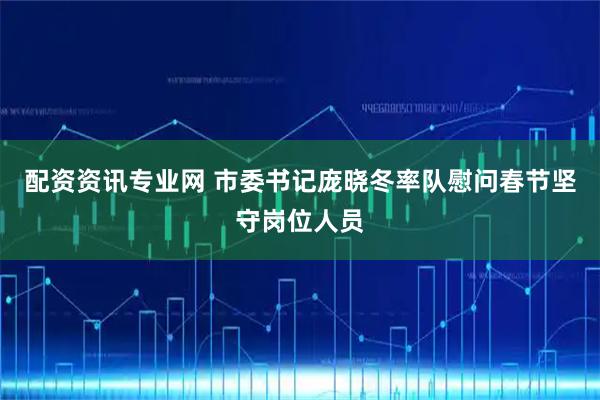 配资资讯专业网 市委书记庞晓冬率队慰问春节坚守岗位人员