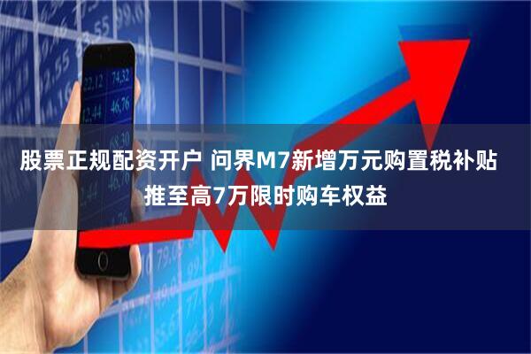 股票正规配资开户 问界M7新增万元购置税补贴  推至高7万限时购车权益