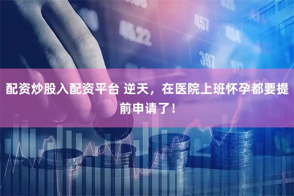 配资炒股入配资平台 逆天，在医院上班怀孕都要提前申请了！