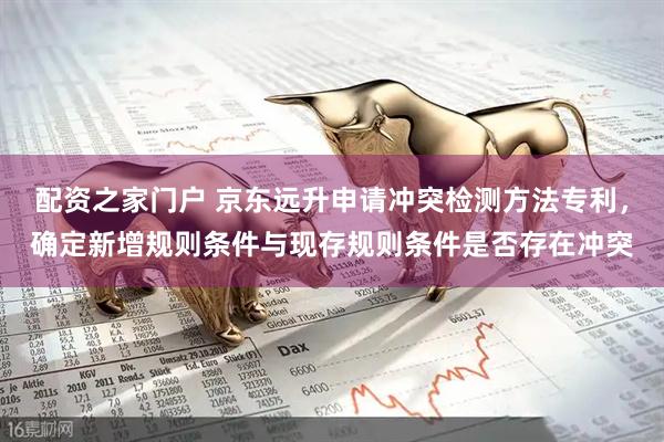 配资之家门户 京东远升申请冲突检测方法专利，确定新增规则条件与现存规则条件是否存在冲突