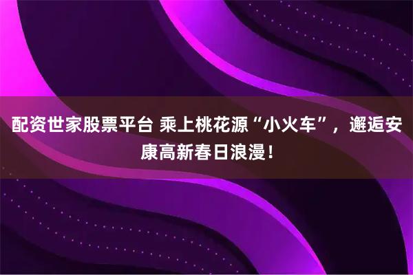 配资世家股票平台 乘上桃花源“小火车”，邂逅安康高新春日浪漫！