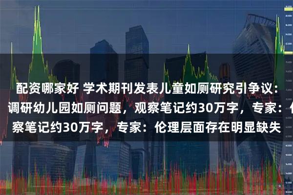 配资哪家好 学术期刊发表儿童如厕研究引争议：研究员53次田野观察，调研幼儿园如厕问题，观察笔记约30万字，专家：伦理层面存在明显缺失