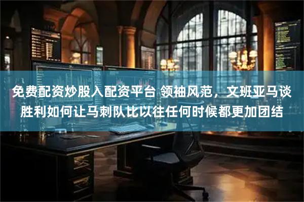 免费配资炒股入配资平台 领袖风范，文班亚马谈胜利如何让马刺队比以往任何时候都更加团结