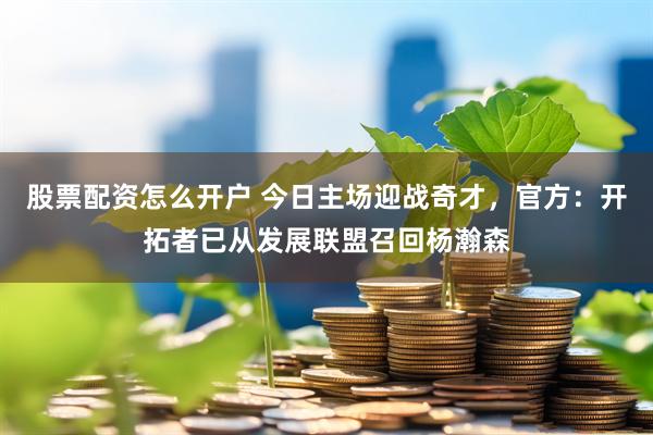 股票配资怎么开户 今日主场迎战奇才，官方：开拓者已从发展联盟召回杨瀚森