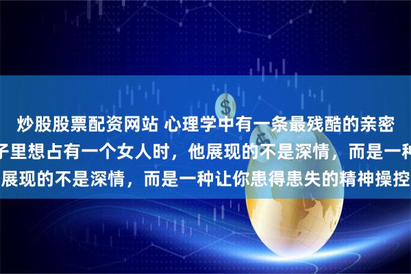 炒股股票配资网站 心理学中有一条最残酷的亲密关系潜规则：男人从骨子里想占有一个女人时，他展现的不是深情，而是一种让你患得患失的精神操控