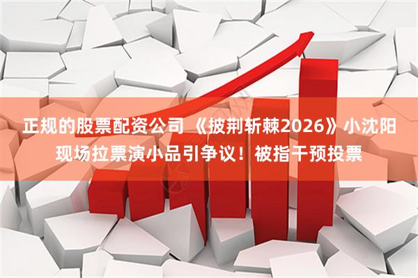 正规的股票配资公司 《披荆斩棘2026》小沈阳现场拉票演小品引争议！被指干预投票