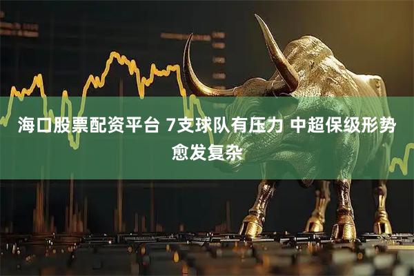 海口股票配资平台 7支球队有压力 中超保级形势愈发复杂